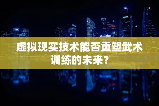 虚拟现实技术能否重塑武术训练的未来？