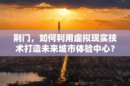 荆门，如何利用虚拟现实技术打造未来城市体验中心？