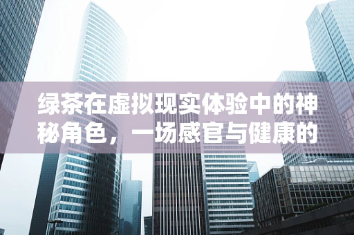 绿茶在虚拟现实体验中的神秘角色，一场感官与健康的双重盛宴？