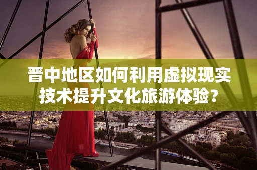 晋中地区如何利用虚拟现实技术提升文化旅游体验？