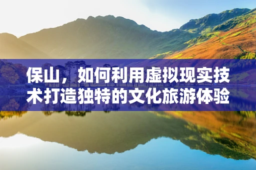 保山，如何利用虚拟现实技术打造独特的文化旅游体验？