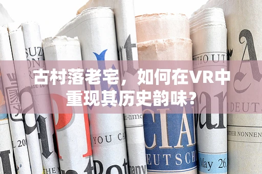 古村落老宅，如何在VR中重现其历史韵味？