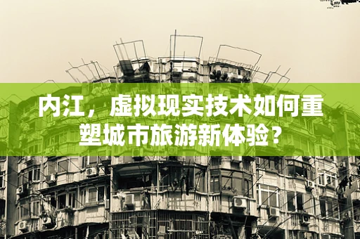 内江，虚拟现实技术如何重塑城市旅游新体验？