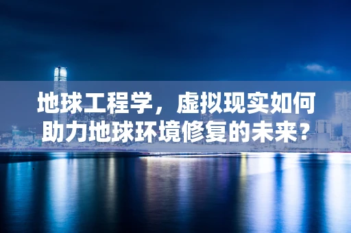 地球工程学，虚拟现实如何助力地球环境修复的未来？