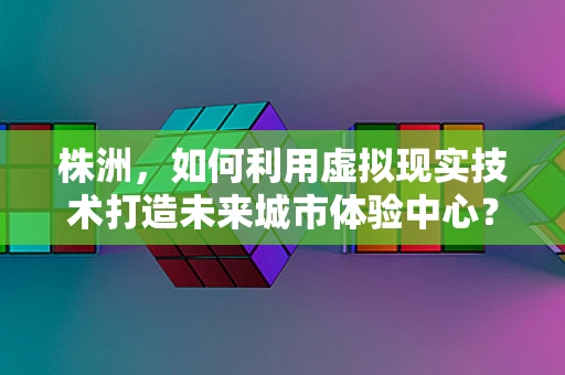 株洲，如何利用虚拟现实技术打造未来城市体验中心？