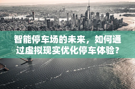 智能停车场的未来，如何通过虚拟现实优化停车体验？