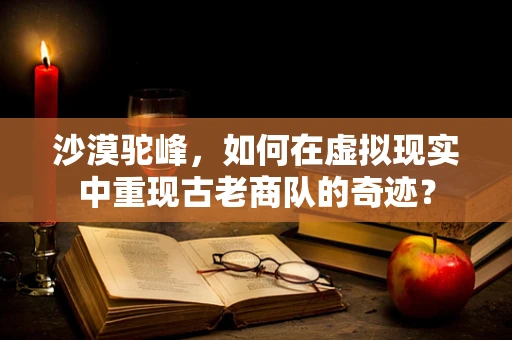 沙漠驼峰，如何在虚拟现实中重现古老商队的奇迹？