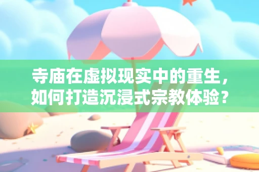 寺庙在虚拟现实中的重生，如何打造沉浸式宗教体验？