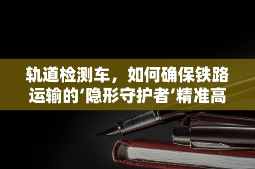 轨道检测车，如何确保铁路运输的‘隐形守护者’精准高效？