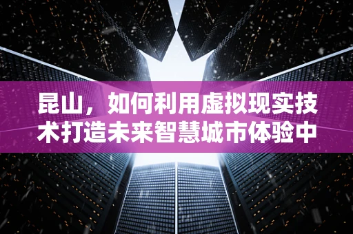 昆山，如何利用虚拟现实技术打造未来智慧城市体验中心？