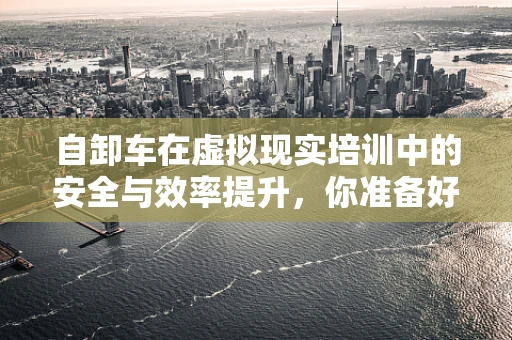 自卸车在虚拟现实培训中的安全与效率提升，你准备好了吗？