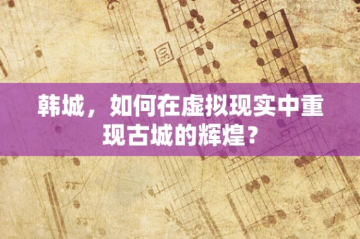 韩城，如何在虚拟现实中重现古城的辉煌？