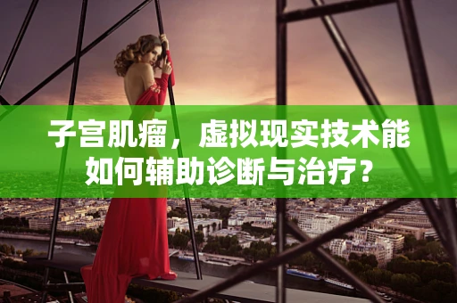 子宫肌瘤，虚拟现实技术能如何辅助诊断与治疗？