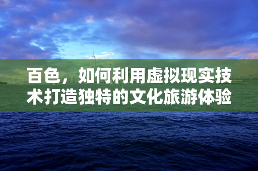 百色，如何利用虚拟现实技术打造独特的文化旅游体验？