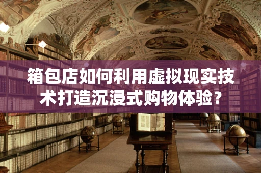 箱包店如何利用虚拟现实技术打造沉浸式购物体验？