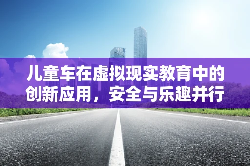 儿童车在虚拟现实教育中的创新应用，安全与乐趣并行吗？