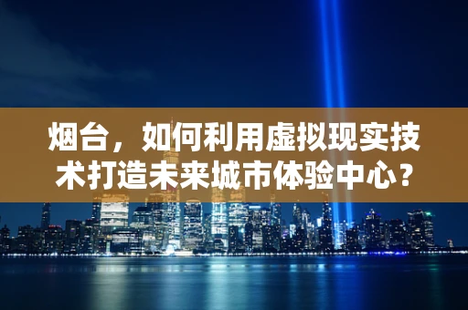 烟台，如何利用虚拟现实技术打造未来城市体验中心？