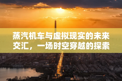 蒸汽机车与虚拟现实的未来交汇，一场时空穿越的探索之旅