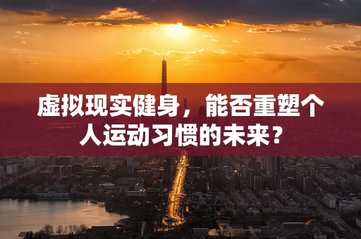 虚拟现实健身，能否重塑个人运动习惯的未来？