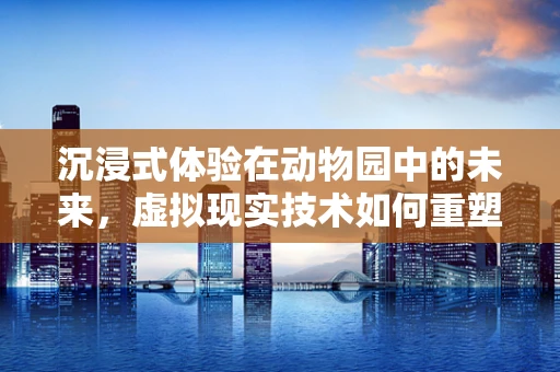 沉浸式体验在动物园中的未来，虚拟现实技术如何重塑游客与动物的互动？