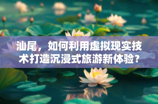 汕尾，如何利用虚拟现实技术打造沉浸式旅游新体验？
