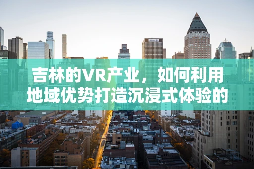 吉林的VR产业，如何利用地域优势打造沉浸式体验的未来？