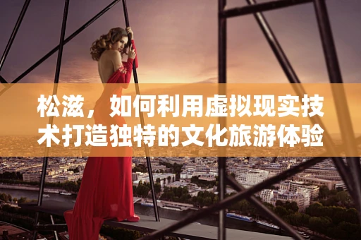 松滋，如何利用虚拟现实技术打造独特的文化旅游体验？