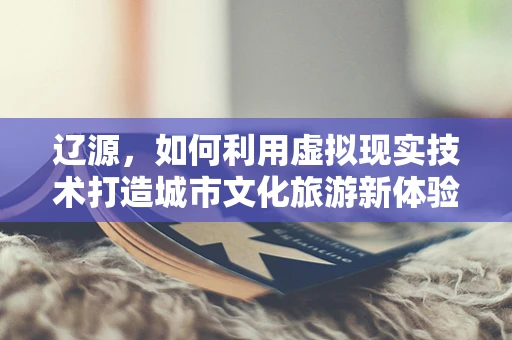 辽源，如何利用虚拟现实技术打造城市文化旅游新体验？