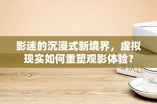 影迷的沉浸式新境界，虚拟现实如何重塑观影体验？
