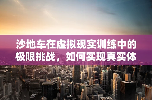 沙地车在虚拟现实训练中的极限挑战，如何实现真实体验的模拟？