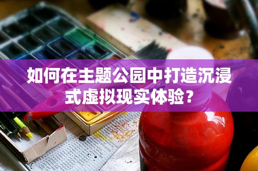 如何在主题公园中打造沉浸式虚拟现实体验？