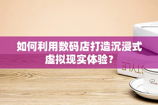 如何利用数码店打造沉浸式虚拟现实体验？