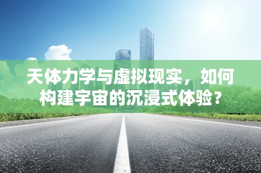 天体力学与虚拟现实，如何构建宇宙的沉浸式体验？