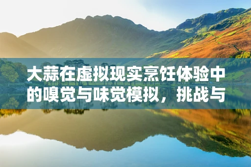 大蒜在虚拟现实烹饪体验中的嗅觉与味觉模拟，挑战与机遇