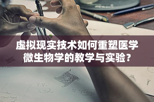 虚拟现实技术如何重塑医学微生物学的教学与实验？