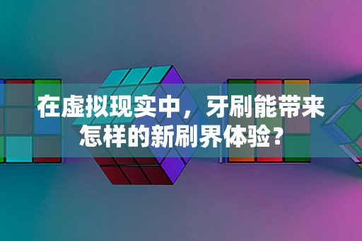 在虚拟现实中，牙刷能带来怎样的新刷界体验？