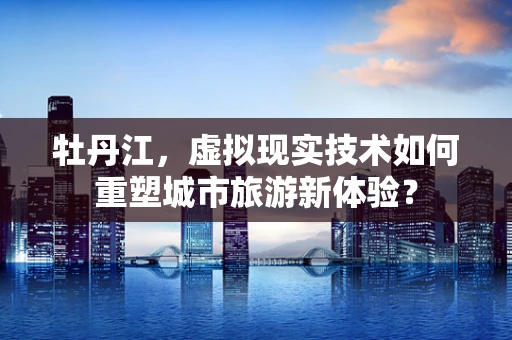 牡丹江，虚拟现实技术如何重塑城市旅游新体验？