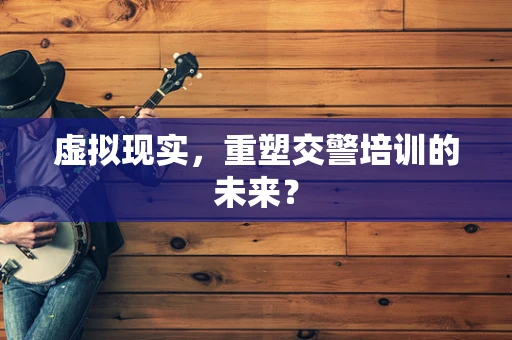 虚拟现实，重塑交警培训的未来？