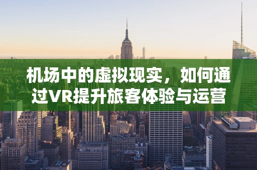 机场中的虚拟现实，如何通过VR提升旅客体验与运营效率？