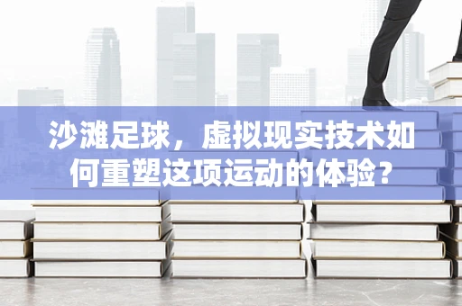 沙滩足球，虚拟现实技术如何重塑这项运动的体验？