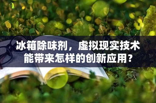 冰箱除味剂，虚拟现实技术能带来怎样的创新应用？