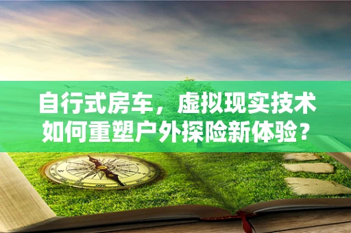 自行式房车，虚拟现实技术如何重塑户外探险新体验？