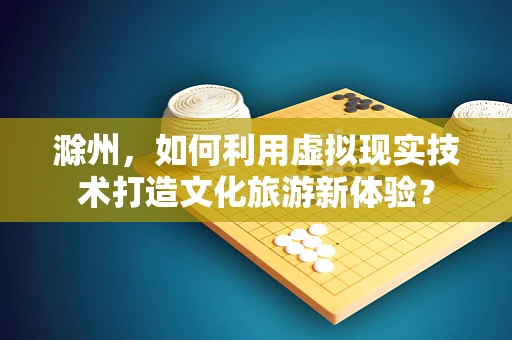 滁州，如何利用虚拟现实技术打造文化旅游新体验？