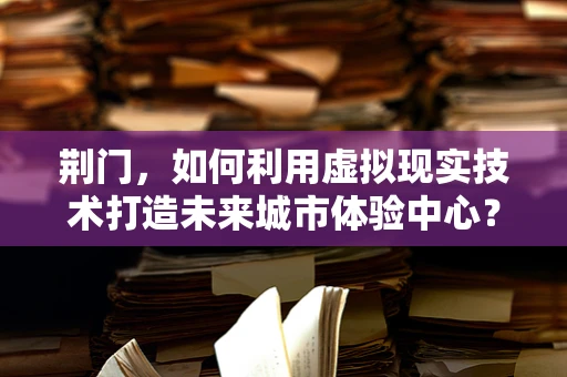 荆门，如何利用虚拟现实技术打造未来城市体验中心？