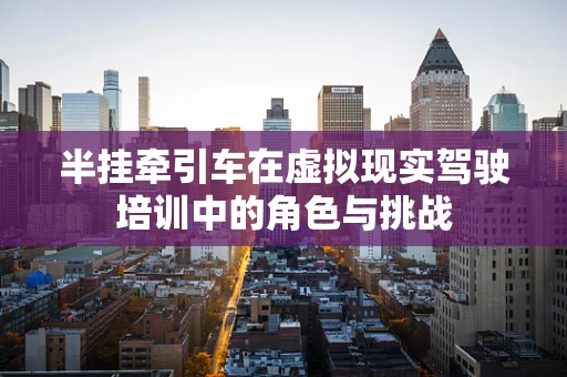 半挂牵引车在虚拟现实驾驶培训中的角色与挑战