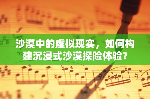 沙漠中的虚拟现实，如何构建沉浸式沙漠探险体验？