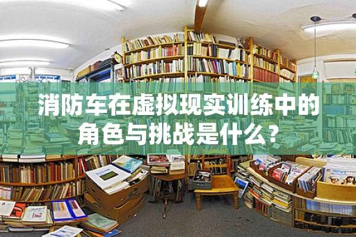 消防车在虚拟现实训练中的角色与挑战是什么？
