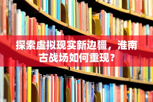 探索虚拟现实新边疆，淮南古战场如何重现？