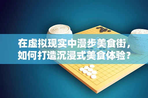 在虚拟现实中漫步美食街，如何打造沉浸式美食体验？
