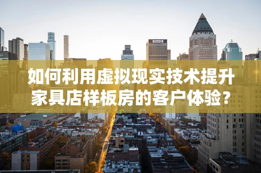如何利用虚拟现实技术提升家具店样板房的客户体验？